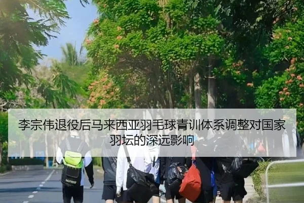 李宗伟退役后马来西亚羽毛球青训体系调整对国家羽坛的深远影响